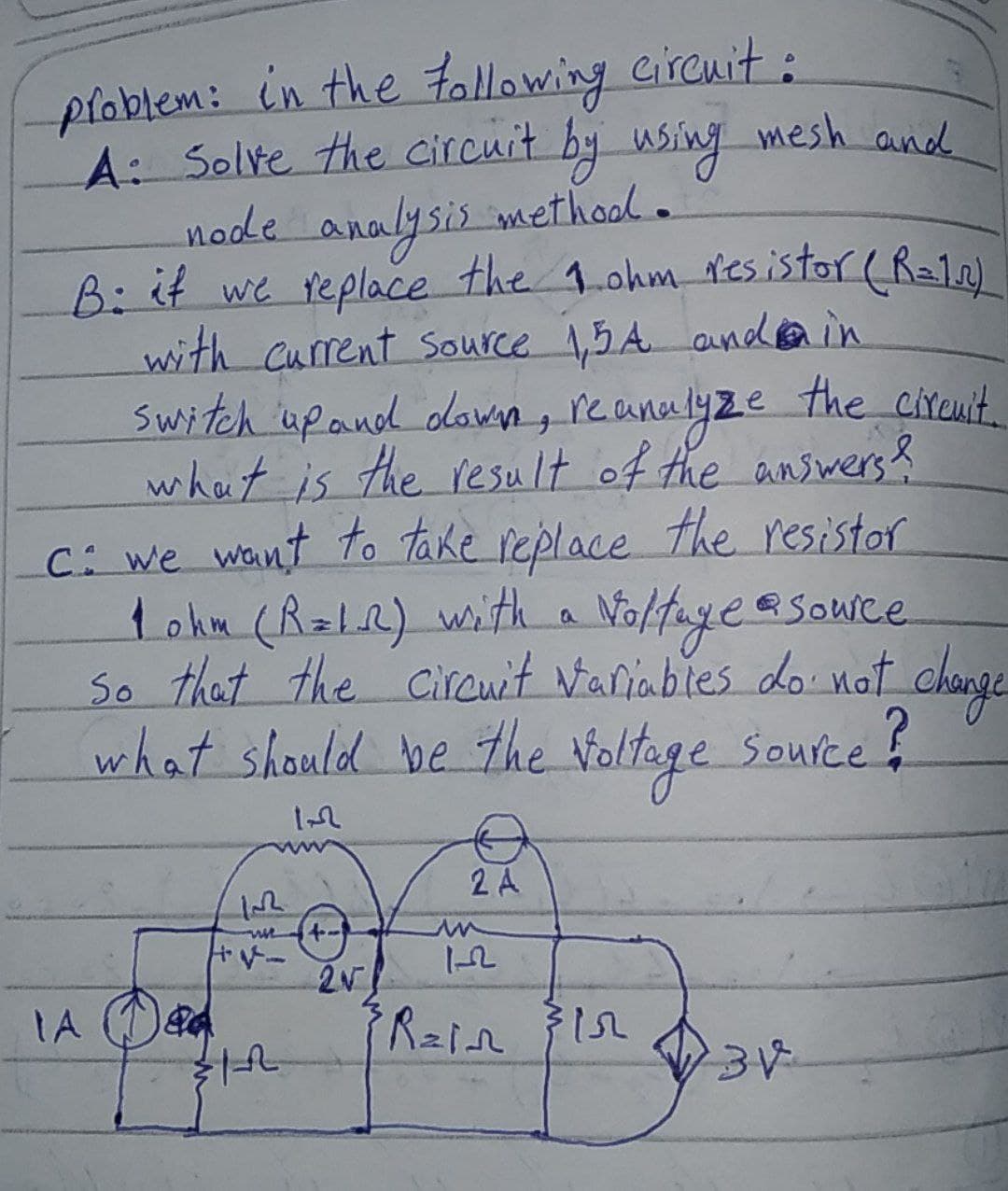 ploblem: in the tollowing circnit:
A: Solve the circuit by using mesh and
node analysis methood.
B:it we replace the 1.ohm resistor (Ra12)
with Current Source 1,5A andain
Switch upand dawn, reanalyze the cireuit.
what is the result of the answers?
C: we want to Take replace the resistor
tokm (RaLR) with a Noltageasowce
So that the Circwit Vaniables do nat_change
what should be the Voltoge Soufce
eSouice
2 A
トー
