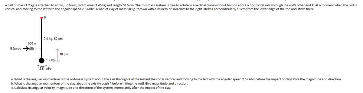 A ball of mass 1.2 kg is attached to a thin, uniform, rod of mass 2.40 kg and length 50.0 cm. The rod-mass system is free to rotate in a vertical plane without friction about a horizontal axis through the rod's other end P. At a moment when the rod is
vertical and moving to the left with the angular speed 2.5 rad/s, a wad of clay of mass 500 g, thrown with a velocity of 160 cm/s to the right, strikes perpendicularly 10 cm from the lower edge of the rod and sticks there.
P
2.4 kg, 50 cm
500 g
160cm/s
10 cm
1.2 kg -
2.5 rad/s
a. What is the angular momentum of the rod-mass system about the axis through P at the instant the rod is vertical and moving to the left with the angular speed 2.5 rad/s before the impact of clay? Give the magnitude and direction.
b. What is the angular momentum of the clay about the axis through P before hitting the rod? Give magnitude and direction.
c. Calculate its angular velocity (magnitude and direction) of the system immediately after the impact of the clay.
