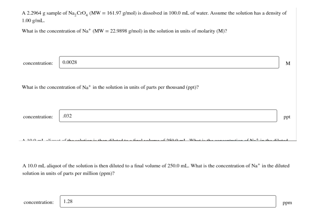 A 2.2964 g sample of Na, Cro, (MW = 161.97 g/mol) is dissolved in 100.0 mL of water. Assume the solution has a density of
1.00 g/mL.
What is the concentration of Na* (MW = 22.9898 g/mol) in the solution in units of molarity (M)?
concentration:
0.0028
M
What is the concentration of Na* in the solution in units of parts per thousand (ppt)?
concentration:
.032
Ppt
A 100 Laliauet of shanalution in the
dilutad toe finel .
f250. 0 I Whet ie th
the dilutad
A 10.0 mL aliquot of the solution is then diluted to a final volume of 250.0 mL. What is the concentration of Na+ in the diluted
solution in units of parts per million (ppm)?
concentration:
1.28
ppm
