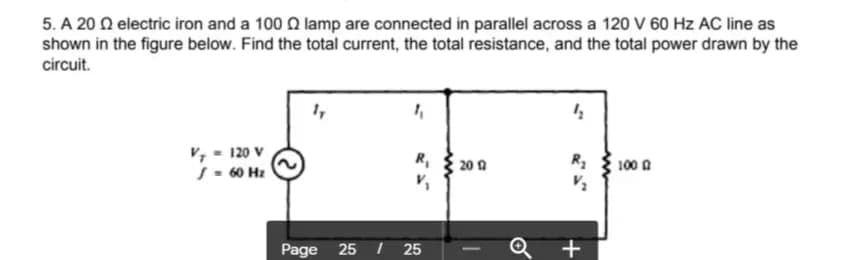 5. A 20 N electric iron and a 100 Q lamp are connected in parallel across a 120 V 60 Hz AC line as
shown in the figure below. Find the total current, the total resistance, and the total power drawn by the
circuit.
v, - 120 v
S- 60 Hz
R,
20 0
R3
100 0
Page
25
25
