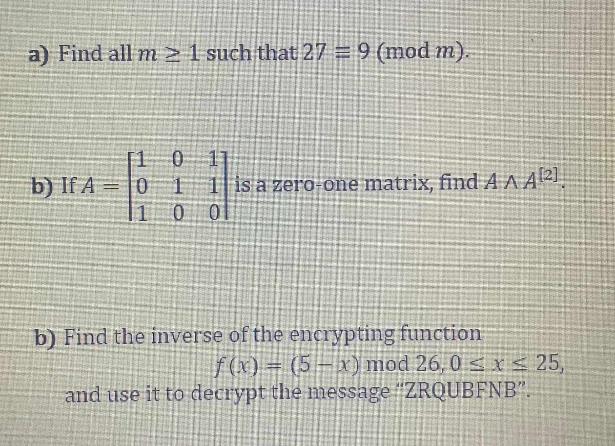 a) Find all m >1 such that 27 = 9 (mod m).
[1
11
b) If A
0 1
1| is a zero-one matrix, find A A A21.
|1
b) Find the inverse of the encrypting function
f(x) = (5 – x) mod 26, 0 < x < 25,
and use it to decrypt the message "ZRQUBFNB".
