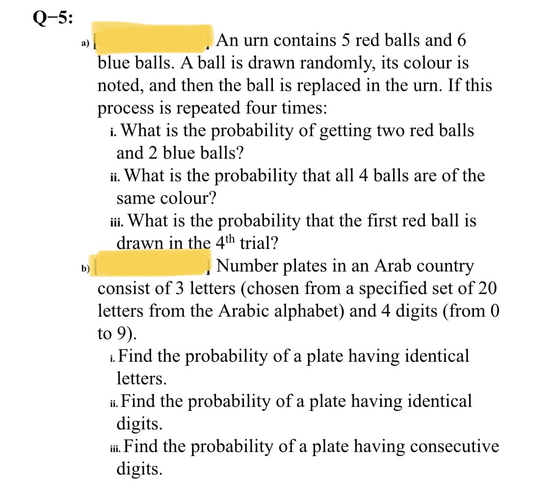 Q-5:
An urn contains 5 red balls and 6
a) |
blue balls. A ball is drawn randomly, its colour is
noted, and then the ball is replaced in the urn. If this
process is repeated four times:
i. What is the probability of getting two red balls
and 2 blue balls?
ii. What is the probability that all 4 balls are of the
same colour?
iii. What is the probability that the first red ball is
drawn in the 4th trial?
Number plates in an Arab country
b)
consist of 3 letters (chosen from a specified set of 20
letters from the Arabic alphabet) and 4 digits (from 0
to 9).
1. Find the probability of a plate having identical
letters.
i. Find the probability of a plate having identical
digits.
i. Find the probability of a plate having consecutive
digits.
