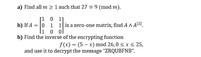 a) Find all m > 1 such that 27 = 9 (mod m).
[1 0 1]
b) If A = 0 1 1 is a zero-one matrix, find A AA[2].
|1 0 0
b) Find the inverse of the encrypting function
f(x) = (5 – x) mod 26,0 < x< 25,
and use it to decrypt the message "ZRQUBFNB".
