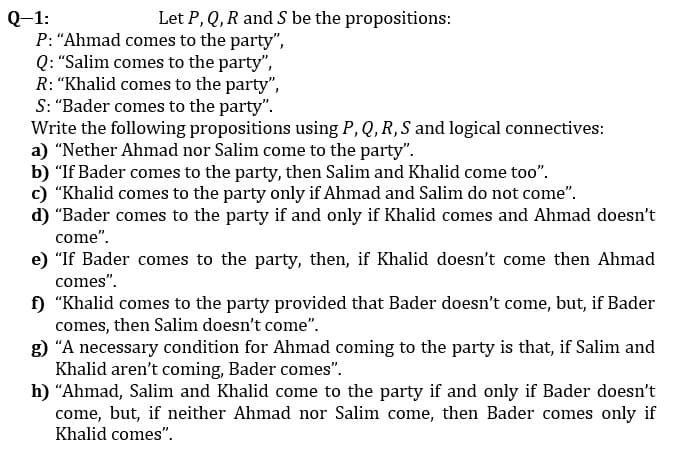 Let P, Q,R and S be the propositions:
Q-1:
P: "Ahmad comes to the party",
Q: "Salim comes to the party",
R: “Khalid comes to the party",
S: "Bader comes to the party".
Write the following propositions using P, Q, R, S and logical connectives:
a) "Nether Ahmad nor Salim come to the party".
b) "If Bader comes to the party, then Salim and Khalid come too".
c) "Khalid comes to the party only if Ahmad and Salim do not come".
d) "Bader comes to the party if and only if Khalid comes and Ahmad doesn't
come".
e) "If Bader comes to the party, then, if Khalid doesn't come then Ahmad
comes".
f) "Khalid comes to the party provided that Bader doesn't come, but, if Bader
comes, then Salim doesn't come".
g) "A necessary condition for Ahmad coming to the party is that, if Salim and
Khalid aren't coming, Bader comes".
h) "Ahmad, Salim and Khalid come to the party if and only if Bader doesn't
come, but, if neither Ahmad nor Salim come, then Bader comes only if
Khalid comes".
