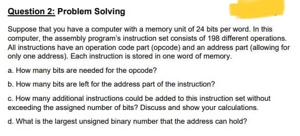Question 2: Problem Solving
Suppose that you have a computer with a memory unit of 24 bits per word. In this
computer, the assembly program's instruction set consists of 198 different operations.
All instructions have an operation code part (opcode) and an address part (allowing for
only one address). Each instruction is stored in one word of memory.
a. How many bits are needed for the opcode?
b. How many bits are left for the address part of the instruction?
c. How many additional instructions could be added to this instruction set without
exceeding the assigned number of bits? Discuss and show your calculations.
d. What is the largest unsigned binary number that the address can hold?
