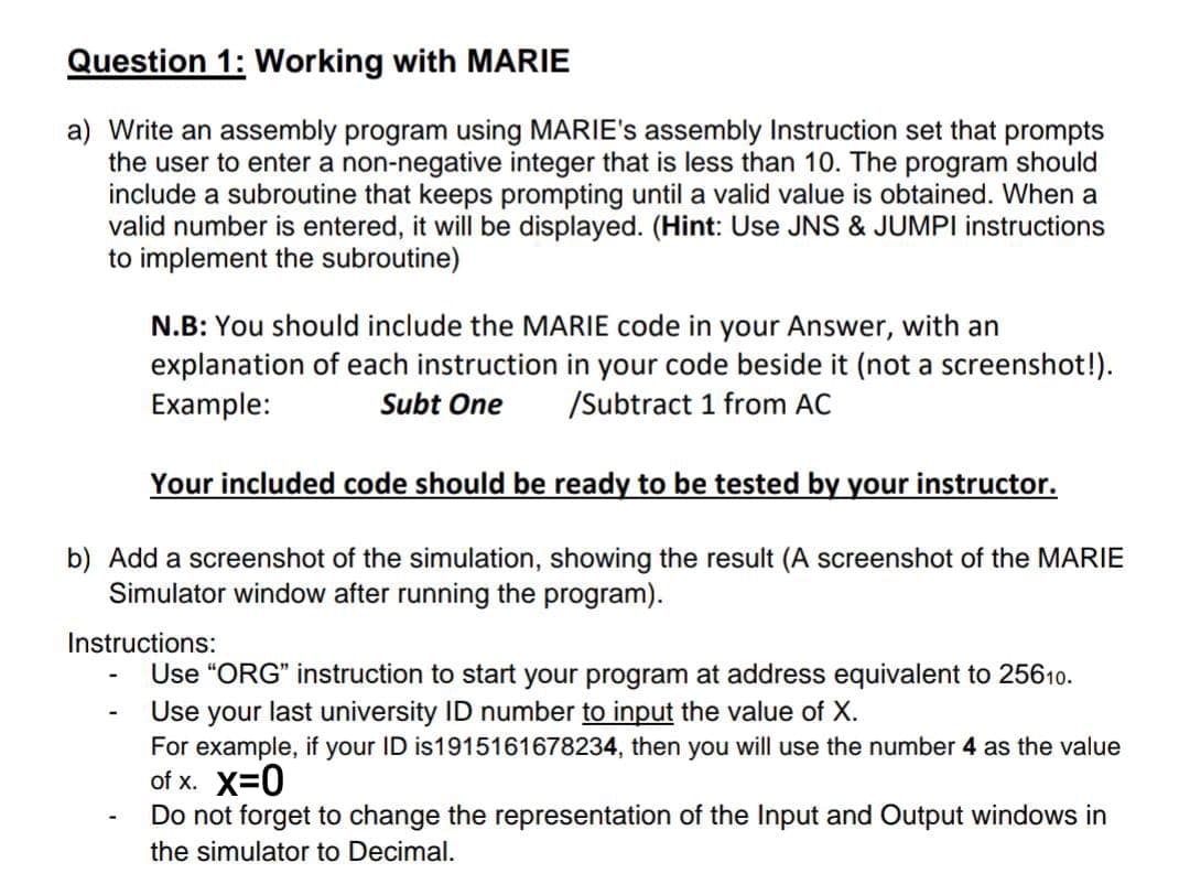 Question 1: Working with MARIE
a) Write an assembly program using MARIE's assembly Instruction set that prompts
the user to enter a non-negative integer that is less than 10. The program should
include a subroutine that keeps prompting until a valid value is obtained. When a
valid number is entered, it will be displayed. (Hint: Use JNS & JUMPI instructions
to implement the subroutine)
N.B: You should include the MARIE code in your Answer, with an
explanation of each instruction in your code beside it (not a screenshot!).
Example:
Subt One
/Subtract 1 from AC
Your included code should be ready to be tested by your instructor.
b) Add a screenshot of the simulation, showing the result (A screenshot of the MARIE
Simulator window after running the program).
Instructions:
Use "ORG" instruction to start your program at address equivalent to 25610.
Use your last university ID number to input the value of X.
For example, if your ID is1915161678234, then you will use the number 4 as the value
of x. X=0
Do not forget to change the representation of the Input and Output windows in
the simulator to Decimal.
