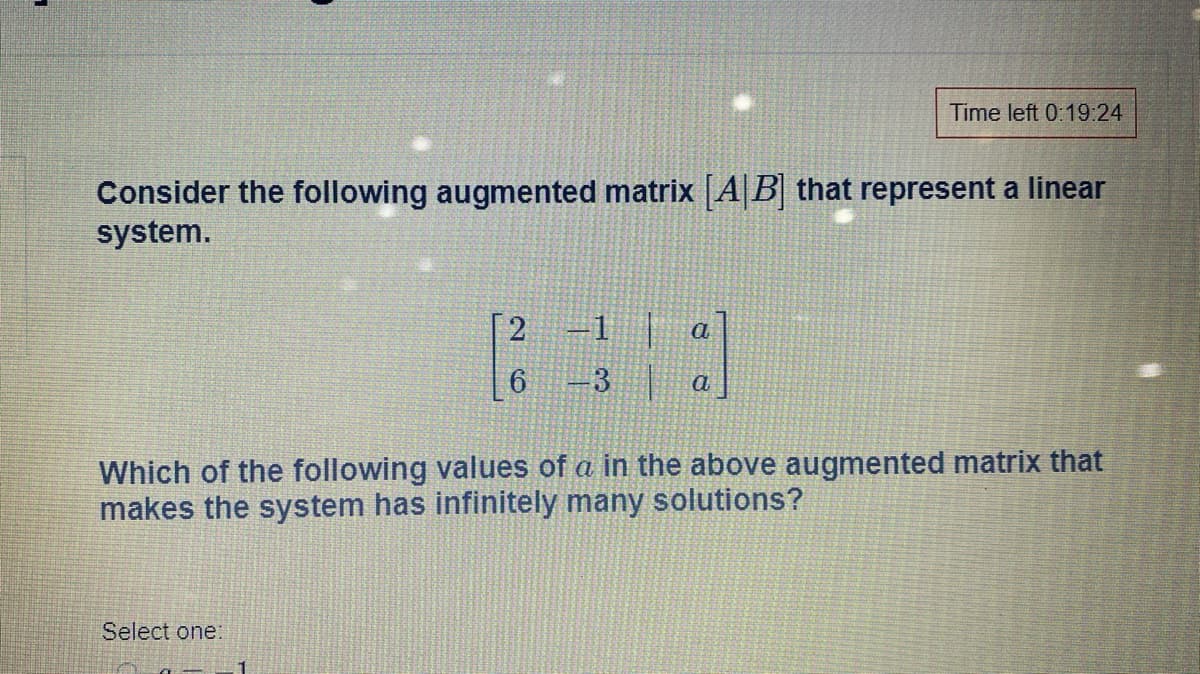 Time left 0:19:24
Consider the following augmented matrix [A|B] that represent a linear
system.
2
1
a
6.
3
Which of the following values of a in the above augmented matrix that
makes the system has infinitely many solutions?
Select one:
