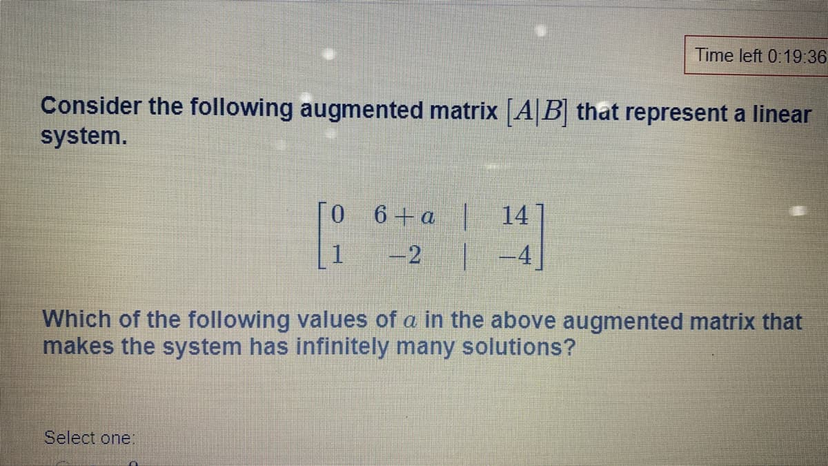 Time left 0:19:36
Consider the following augmented matrix AB that represent a linear
system.
[O
6 + a 14
-2
|-4
Which of the following values of a in the above augmented matrix that
makes the system has infinitely many solutions?
Select one:

