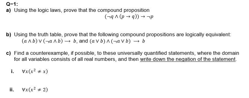 Q-1:
a) Using the logic laws, prove that the compound proposition
(¬q ^ (p → q)) → ¬p
b) Using the truth table, prove that the following compound propositions are logically equivalent:
(ab) V (¬ab) → b, and (a V b) A (¬a V b) → b
c) Find a counterexample, if possible, to these universally quantified statements, where the domain
for all variables consists of all real numbers, and then write down the negation of the statement.
i.
Vx(x² + x)
ii.
Vx(x² + 2)