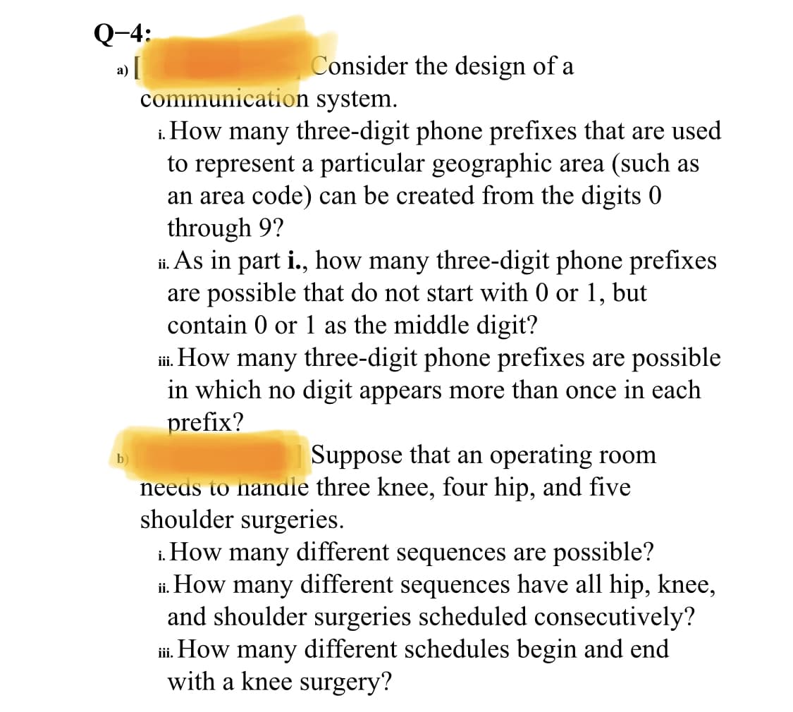 Q-4:
Consider the design of a
а)
communication system.
i. How many three-digit phone prefixes that are used
to represent a particular geographic area (such as
an area code) can be created from the digits 0
through 9?
ii. As in part i., how many three-digit phone prefixes
are possible that do not start with 0 or 1,
contain 0 or 1 as the middle digit?
i. How many three-digit phone prefixes are possible
but
iii.
in which no digit appears more than once in each
prefix?
Suppose that an operating room
b)
needs to nandle three knee, four hip, and five
shoulder surgeries.
i. How many different sequences are possible?
ii. How many different sequences have all hip, knee,
and shoulder surgeries scheduled consecutively?
i. How many different schedules begin and end
with a knee surgery?
