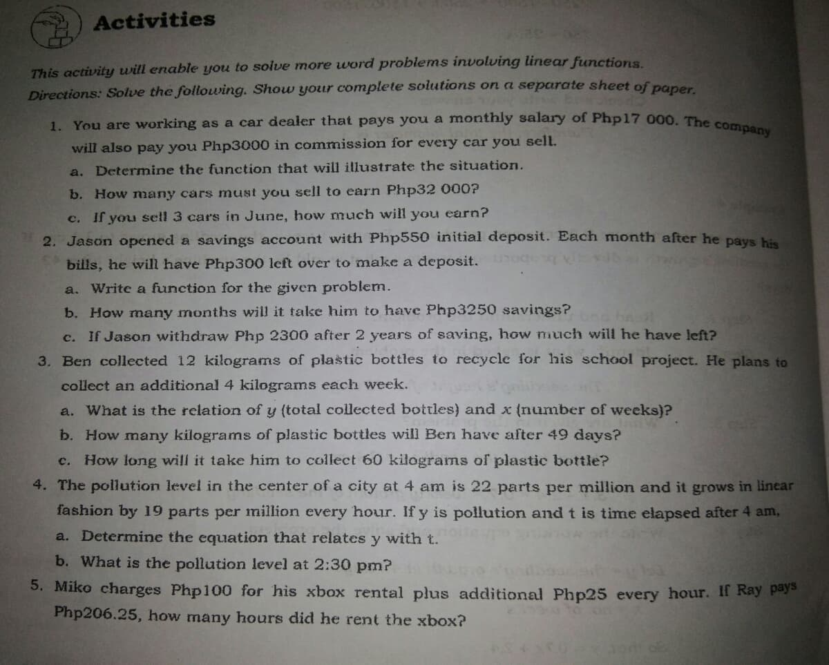 1. You are working as a car dealer that pays you a monthly salary of Php17 000. The company
Activities
This activity will enable you to solve more word problems involving linear functions.
Directions: Solve the following. Show your complete solutions on a separate sheet of pane
will also pay you Php3000 in commission for every car you sell.
a. Determine the function that will illustrate the situation.
b. How many cars must you sell to earn Php32 000?
c. If you sell 3 cars in June, how much will you earn?
2. Jason opened a savings account with Php550 initial deposit. Each month after he pays his
bills, he will have Php300 left over to make a deposit. oce
a. Write a function for the given problem.
b. How many months wil it take him to have Php3250 savings?
c. If Jason withdraw Php 2300 after 2 years of saving, how much will he have left?
3. Ben collected 12 kilograms of plastic bottles to recycle for his school project. He plans to
collect an additional 4 kilograms each week.
a. What is the relation of y (total collected bottles) and x (number of weeks)?
b. How many kilograms of plastic bottles will Ben have after 49 days?
c. How long will it take him to collect 60 kilograms of plastic bottle?
4. The pollution level in the center of a city at 4 am is 22 parts per million and it grows in linear
fashion by 19 parts per million every hour. If y is pollution and t is time elapsed after 4 am,
a. Determine the equation that relates y with t.
b. What is the pollution level at 2:30 pm?
5. Miko charges Php100 for his xbox rental plus additional Php25 every hour. Il Ray pay
Php206.25, how many hours did he rent the xbox?
