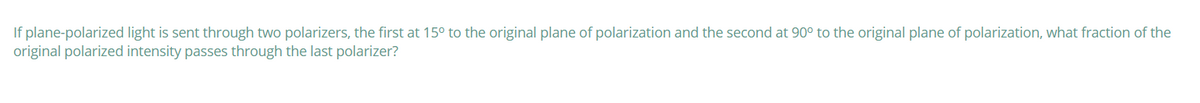 If plane-polarized light is sent through two polarizers, the first at 15° to the original plane of polarization and the second at 90° to the original plane of polarization, what fraction of the
original polarized intensity passes through the last polarizer?
