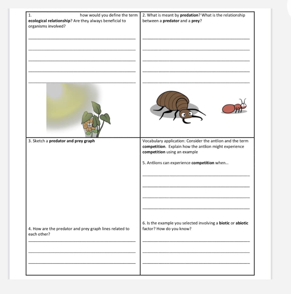 1.
how would you define the term 2. What is meant by predation? What is the relationship
ecological relationship? Are they always beneficial to
organisms involved?
between a predator and a prey?
3. Sketch a predator and prey graph
Vocabulary application: Consider the antlion and the term
competition. Explain how the antlion might experience
competition using an example
5. Antlions can experience competition when.
6. Is the example you selected involving a biotic or abiotic
4. How are the predator and prey graph lines related to
each other?
factor? How do you know?
