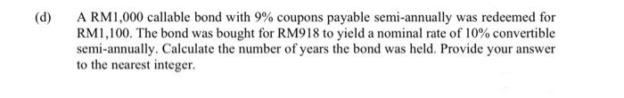 (d)
A RM1,000 callable bond with 9% coupons payable semi-annually was redeemed for
RM1,100. The bond was bought for RM918 to yield a nominal rate of 10% convertible
semi-annually. Calculate the number of years the bond was held. Provide your answer
to the nearest integer.
