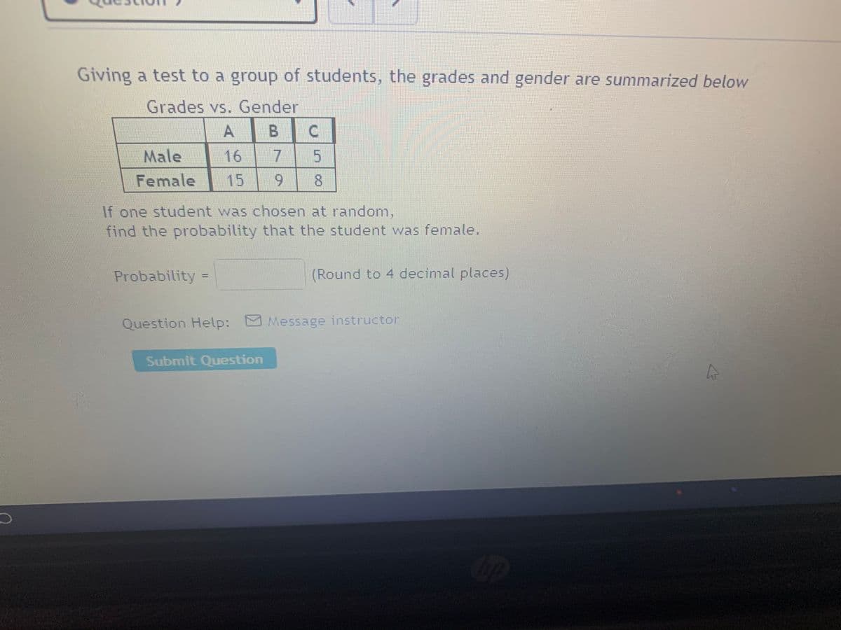 Giving a test to a group of students, the grades and gender are summarized below
Grades vs. Gender
Male
16
7.
Female
15
8.
If one student was chosen at random,
find the probability that the student was female.
Probability =
(Round to 4 decimal places)
Question Help: Message instructor
Submit Question
5.
