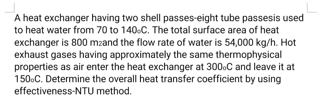 A heat exchanger having two shell passes-eight tube passesis used
to heat water from 70 to 140.C. The total surface area of heat
exchanger is 800 m2and the flow rate of water is 54,000 kg/h. Hot
exhaust gases having approximately the same thermophysical
properties as air enter the heat exchanger at 300.C and leave it at
150.C. Determine the overall heat transfer coefficient by using
effectiveness-NTU method.
