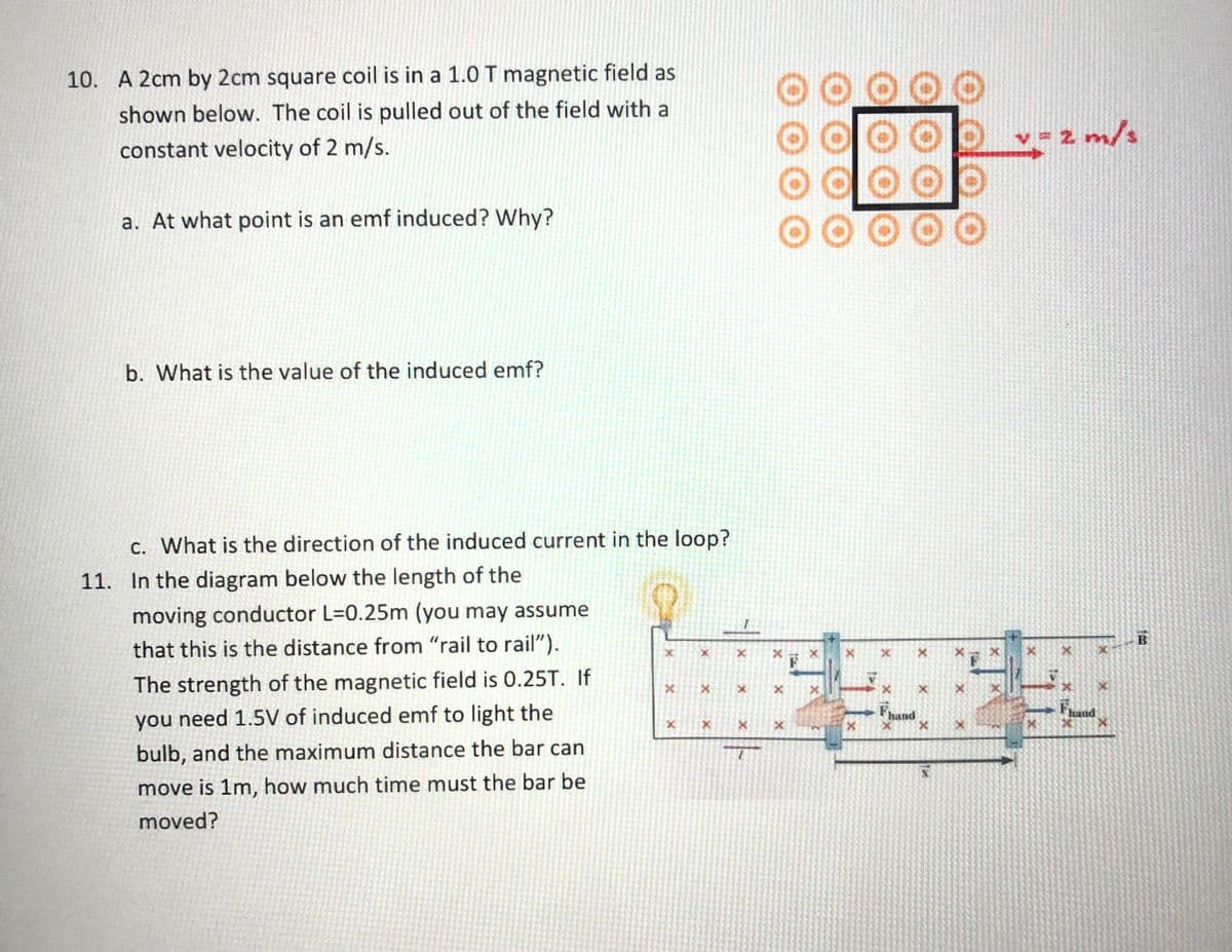 10. A 2cm by 2cm square coil is in a 1.0T magnetic field as
000
shown below. The coil is pulled out of the field with a
constant velocity of 2 m/s.
- 2 m/s
00
00000
a. At what point is an emf induced? Why?
b. What is the value of the induced emf?
c. What is the direction of the induced current in the loop?
11. In the diagram below the length of the
moving conductor L=0.25m (you may assume
B
that this is the distance from "rail to rail").
The strength of the magnetic field is 0.25T. If
you need 1.5V of induced emf to light the
Fhand
Fund
bulb, and the maximum distance the bar can
move is 1m, how much time must the bar be
moved?
