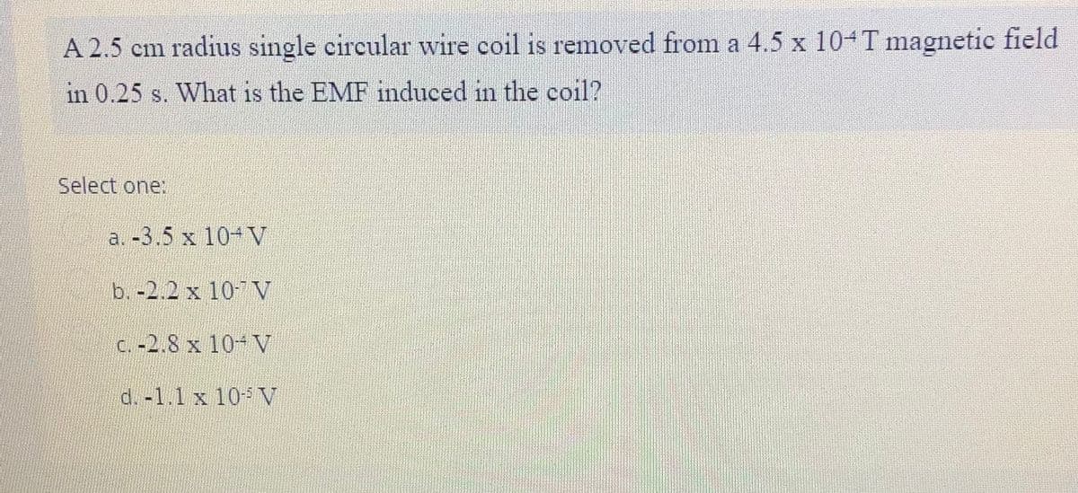 A 2.5 cm radius single circular wire coil is removed from a 4.5 x 10 T magnetic field
in 0.25 s. What is the EMF induced in the coil?
Select one:
a. -3.5 x 10-V
b. -2.2 x 10-7 V
C. -2.8 x 10-V
d. -1.1 x 10V
