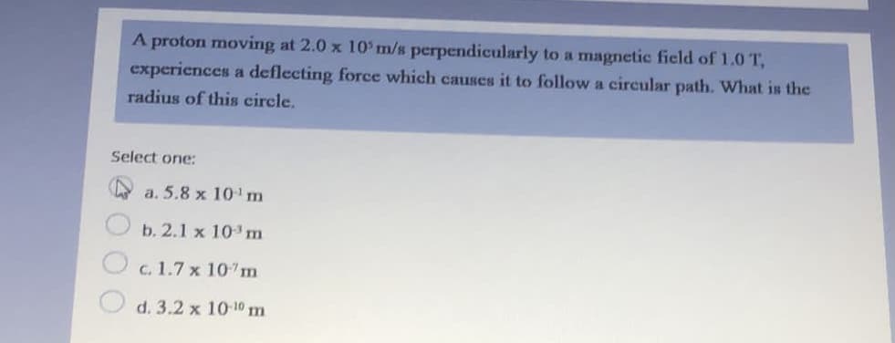 A proton moving at 2.0 x 10' m/s perpendicularly to a magnetic field of 1.0T,
experiences a deflecting force which causes it to follow a circular path. What is the
radius of this circle.
Select one:
a. 5.8 x 101 m
b. 2.1 x 10 m
c. 1.7 x 10 m
O d. 3.2 x 10-10 m
