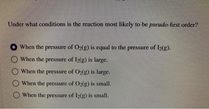 Under what conditions is the reaction most likely to be pseudo-first order?
When the pressure of O2(g) is equal to the pressure of I2(g).
When the pressure of I2(g) is large.
When the pressure of O2(g) is large.
When the pressure of O2(g) is small.
When the pressure of I2(g) is small.
