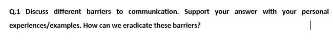 Q.1 Discuss different barriers to communication. Support your answer with your personal
experiences/examples. How can we eradicate these barriers?
|
