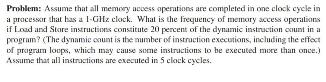 Problem: Assume that all memory access operations are completed in one clock cycle in
a processor that has a 1-GHz clock. What is the frequency of memory access operations
if Load and Store instructions constitute 20 percent of the dynamic instruction count in a
program? (The dynamic count is the number of instruction executions, including the effect
of program loops, which may cause some instructions to be executed more than once.)
Assume that all instructions are executed in 5 clock cycles.
