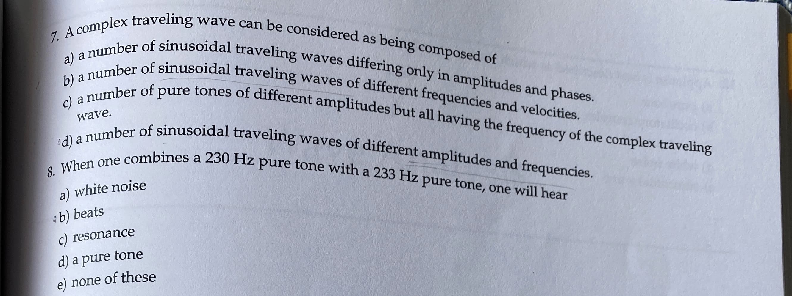 wave can be considered as being composed of
7. A complex traveling
a) a number of sinusoidal traveling waves differing only in amplitudes and phases.
b) a number of sinusoidal traveling waves of different frequencies and velocities.
c) a number of pure tones of different amplitudes but all having the frequency of the complex traveling
d) a number of sinusoidal traveling waves of different amplitudes and frequencies.
8. When one combines a 230 Hz pure tone with a 233 Hz pure tone, one will hear
wave.
a) white noise
:b) beats
c) resonance
d) a pure tone
e) none of these
