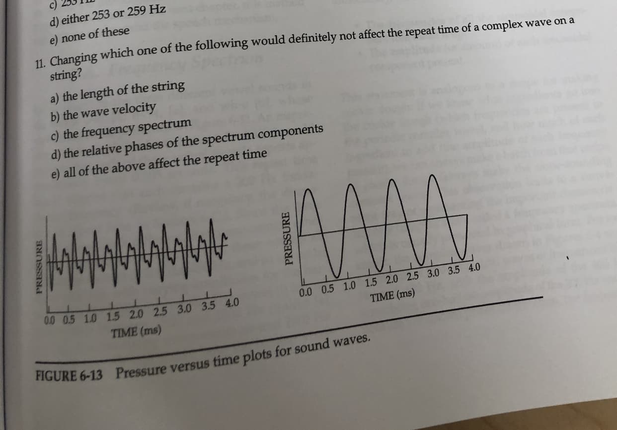 c)
d) either 253 or 259 Hz
none of these
11 Changing which one of the following would definitely not affect the repeat time of a complex wave ona
string?
a) the length of the string
b) the wave velocity
c) the frequency spectrum
d) the relative phases of the spectrum components
e) all of the above affect the repeat time
0.0 0.5 1.0 1.5 2.0 2.5 3.0 3.5 4.0
0 0.5 1.0 1.5 2.0 2.5 3.0 3.5 4.0
TIME (ms)
TIME (ms)
FIGURE 6-13 Pressure versus time plots for sound waves.
PRESSURE
PRESSURE
