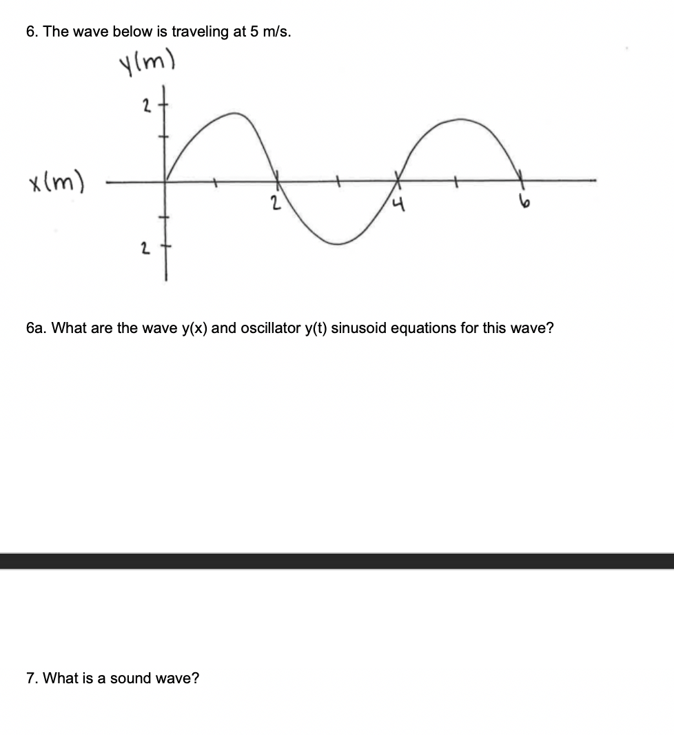 6. The wave below is traveling at 5 m/s.
y(m)
x(m)
2
6a. What are the wave y(x) and oscillator y(t) sinusoid equations for this wave?
7. What is a sound wave?
