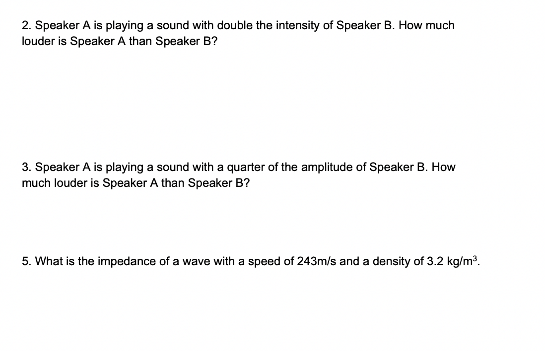 2. Speaker A is playing a sound with double the intensity of Speaker B. How much
louder is Speaker A than Speaker B?
3. Speaker A is playing a sound with a quarter of the amplitude of Speaker B. How
much louder is Speaker A than Speaker B?
5. What is the impedance of a wave with a speed of 243m/s and a density of 3.2 kg/m3.
