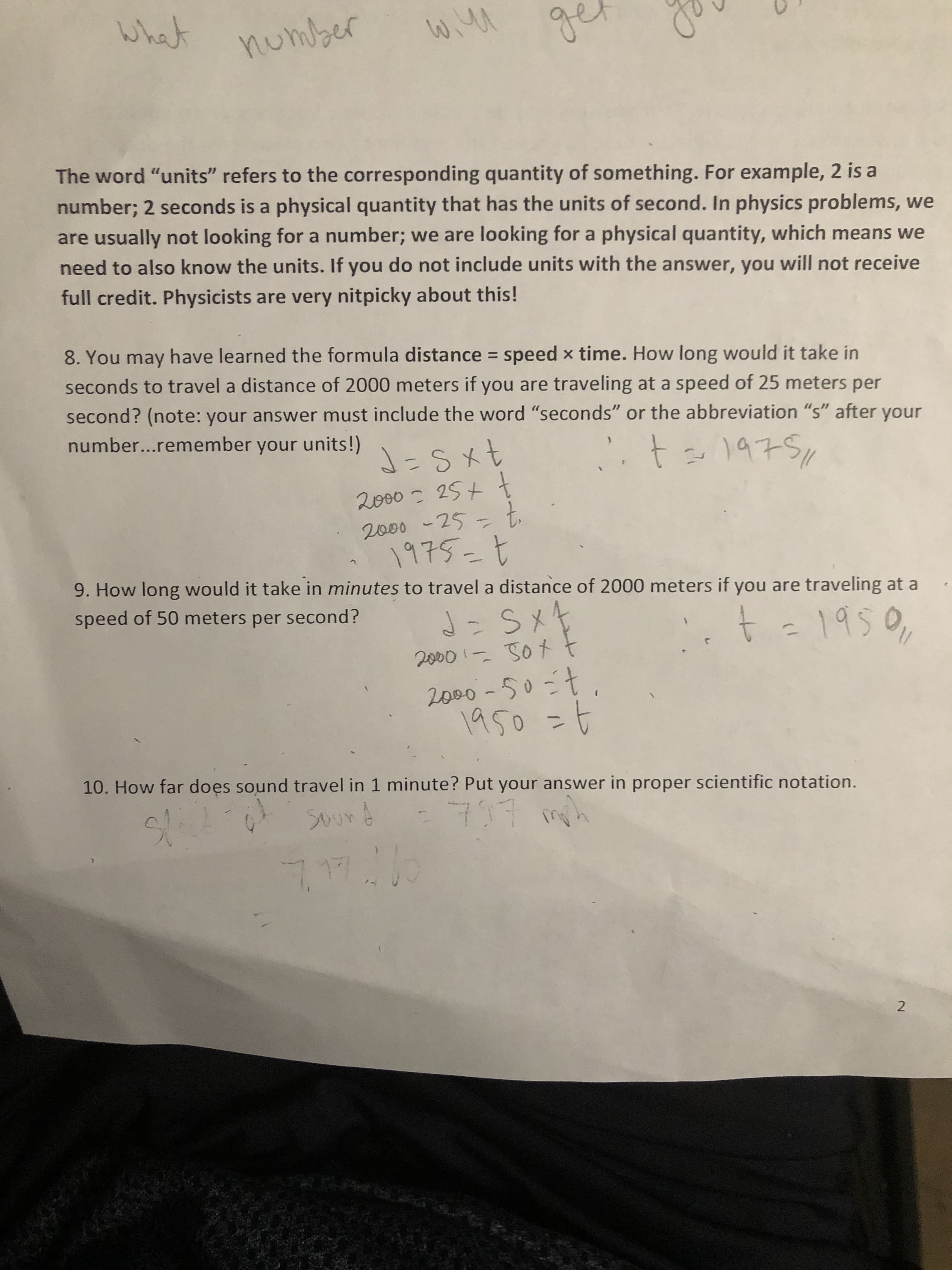 hat number
w.ww
The word "units" refers to the corresponding quantity of something. For example, 2 is a
number; 2 seconds is a physical quantity that has the units of second. In physics problems,
are usually not looking for a number; we are looking for a
need to also know the units. If you do not include units with the answer, you will not receive
physical quantity, which means we
full credit. Physicists are very nitpicky about this!
8. You may have learned the formula distance speed x time. How long would it take in
seconds to travel a distance of 2000 meters if you are traveling at a speed of 25 meters per
second? (note: your answer must include the word "seconds" or the abbreviation "s" after your
number...remember your units! \Sxt
t1475
2000 25tt
2000 -25t
1975-t
9. How long would it take in minutes to travel a distance of 2000 meters if you are traveling at a
speed of 50 meters per second?
S X
t e1950
2o00 Sot
2000-50-t
1950
10. How far does sound travel in 1 minute? Put your answer in proper scientific notation.
2
