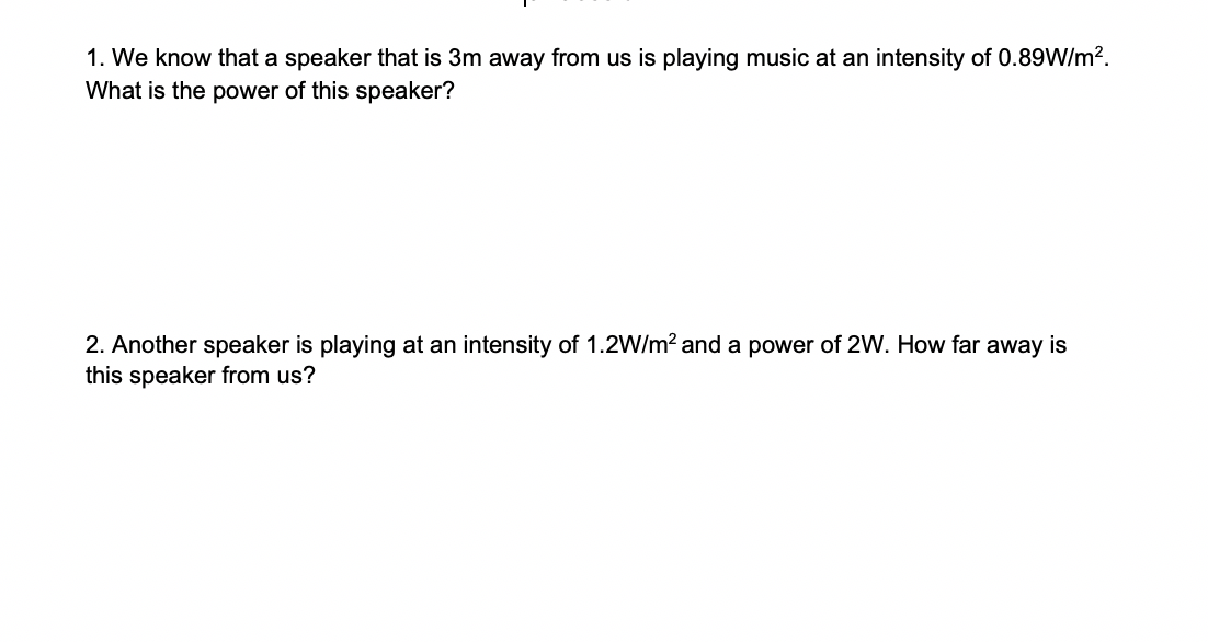 1. We know that a speaker that is 3m away from us is playing music at an intensity of 0.89W/m2
What is the power of this speaker?
2. Another speaker is playing at an intensity of 1.2W/m2 and a power of 2W. How far away is
this speaker from us?
