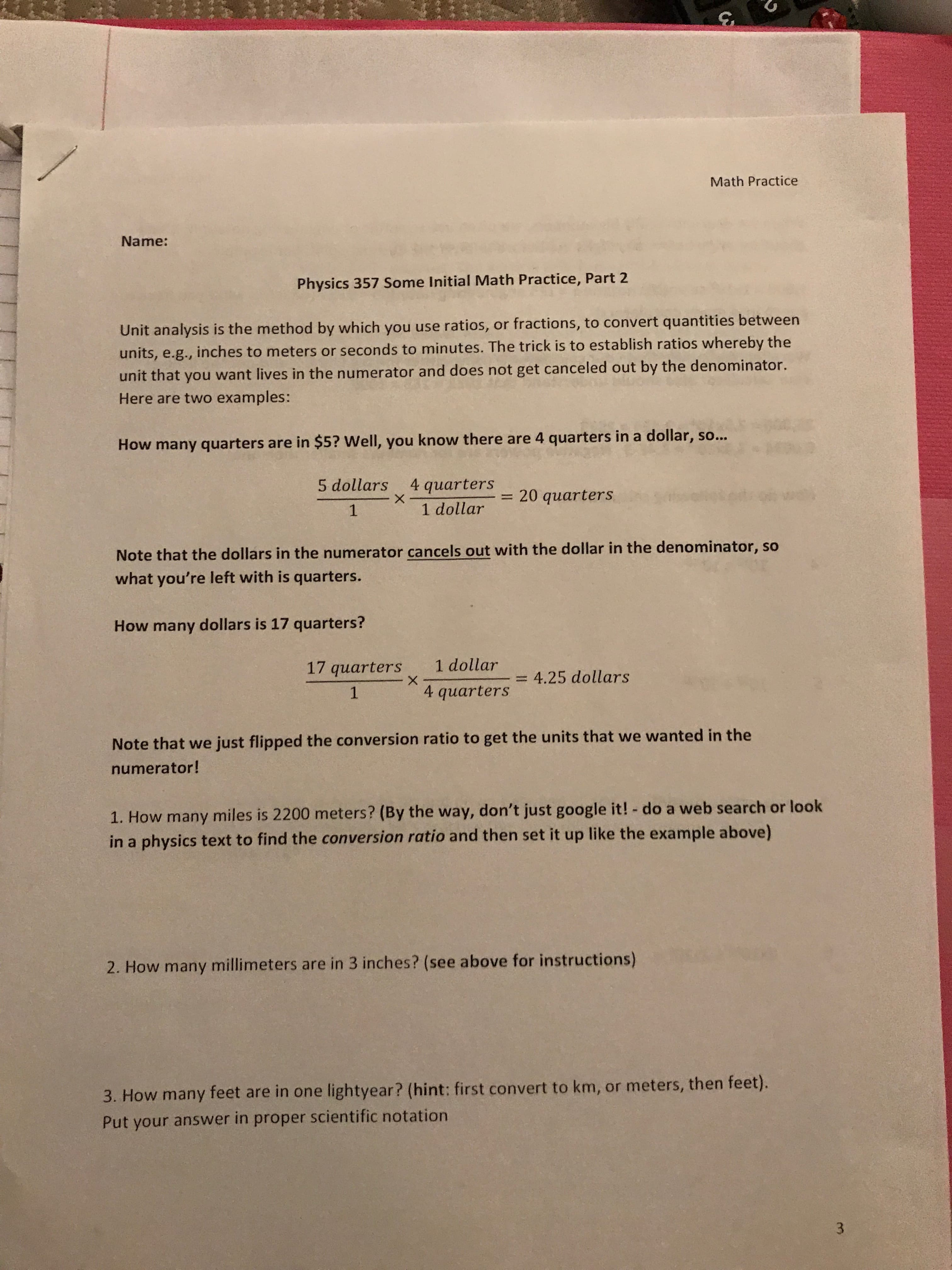 3
Math Practice
Name:
Physics 357 Some Initial Math Practice, Part 2
Unit analysis is the method by which you use ratios, or fractions, to convert quantities between
units, e.g., inches to meters or seconds to minutes. The trick is to establish ratios whereby the
unit that you want lives in the numerator and does not get canceled out by the denominator.
Here are two examples:
How many quarters are in $5? Well, you know there are 4 quarters in a dollar, so..
quarters
X
5 dollars
0 quarters
1 dollar
1
Note that the dollars in the numerator cancels out with the dollar in the denominator, so
what you're left with is quarters.
How many dollars is 17 quarters?
1 dollar
17 quarters
4.25 dollars
- X
4 quarters
1
Note that we just flipped the conversion ratio to get the units that we wanted in the
numerator!
1. How many miles is 2200 meters? (By the way, don't just google it! - do a web search or look
in a physics text to find the conversion ratio and then set it up like the example above)
2. How many millimeters are in 3 inches? (see above for instructions)
3. How many feet are in one lightyear? (hint: first convert to km, or meters, then feet).
Put your answer in proper scientific notation
