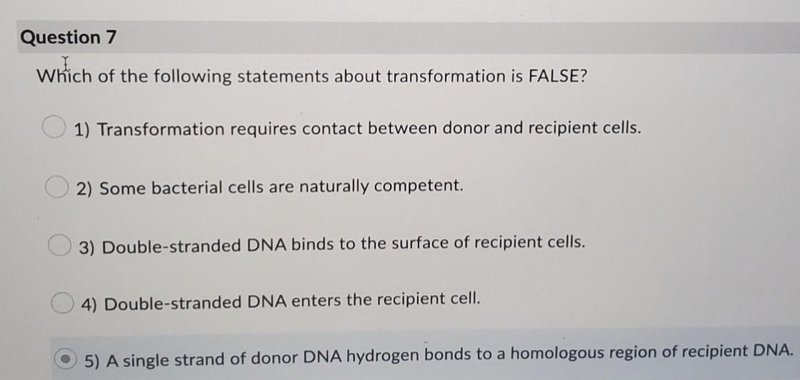 Question 7
Which of the following statements about transformation is FALSE?
1) Transformation requires contact between donor and recipient cells.
2) Some bacterial cells are naturally competent.
3) Double-stranded DNA binds to the surface of recipient cells.
4) Double-stranded DNA enters the recipient cell.
5) A single strand of donor DNA hydrogen bonds to a homologous region of recipient DNA.