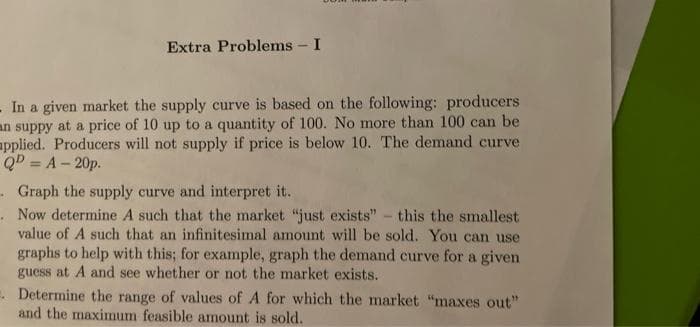 Extra Problems - I
- In a given market the supply curve is based on the following: producers
an suppy at a price of 10 up to a quantity of 100. No more than 100 can be
applied. Producers will not supply if price is below 10. The demand curve
QD=A-20p.
Graph the supply curve and interpret it.
. Now determine A such that the market "just exists" - this the smallest
value of A such that an infinitesimal amount will be sold. You can use
graphs to help with this; for example, graph the demand curve for a given
guess at A and see whether or not the market exists.
. Determine the range of values of A for which the market "maxes out"
and the maximum feasible amount is sold.