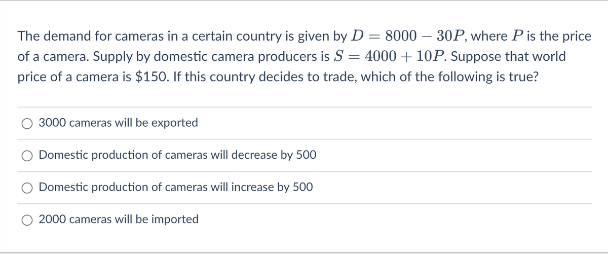 The demand for cameras in a certain country is given by D = 8000 - 30P, where P is the price
of a camera. Supply by domestic camera producers is S 4000 + 10P. Suppose that world
price of a camera is $150. If this country decides to trade, which of the following is true?
3000 cameras will be exported
Domestic production of cameras will decrease by 500
Domestic production of cameras will increase by 500
2000 cameras will be imported