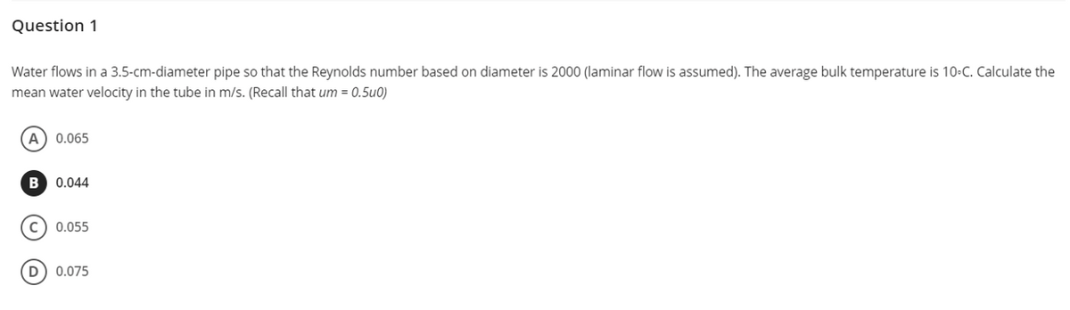 Question 1
Water flows in a 3.5-cm-diameter pipe so that the Reynolds number based on diameter is 2000 (laminar flow is assumed). The average bulk temperature is 10-C. Calculate the
mean water velocity in the tube in m/s. (Recall that um = 0.5u0)
A) 0.065
B 0.044
с
0.055
(D) 0.075