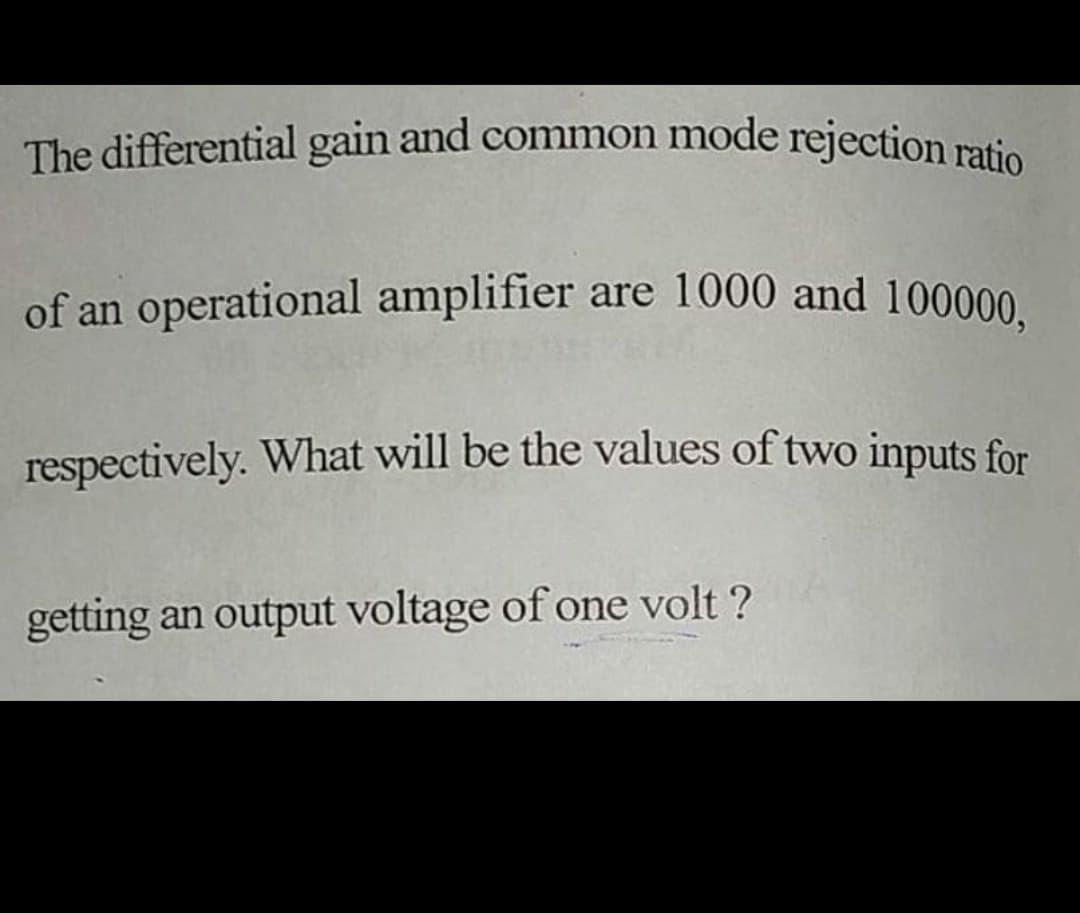 The differential gain and common mode rejection ratio
of an operational amplifier are 1000 and 100000.
respectively. What will be the values of two inputs for
getting an output voltage of one volt ?
