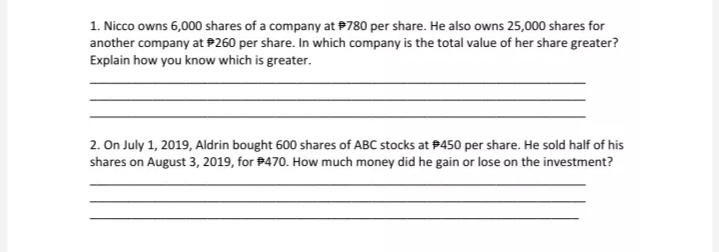 1. Nicco owns 6,000 shares of a company at #780 per share. He also owns 25,000 shares for
another company at P260 per share. In which company is the total value of her share greater?
Explain how you know which is greater.
2. On July 1, 2019, Aldrin bought 600 shares of ABC stocks at #450 per share. He sold half of his
shares on August 3, 2019, for #470. How much money did he gain or lose on the investment?
