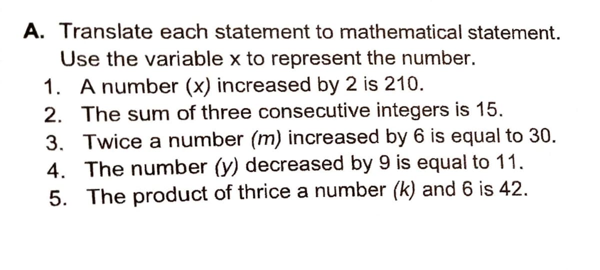 A. Translate each statement to mathematical statement.
Use the variable x to represent the number.
1. A number (x) increased by 2 is 210.
2. The sum of three consecutive integers is 15.
3. Twice a number (m) increased by 6 is equal to 30.
4. The number (y) decreased by 9 is equal to 11.
5. The product of thrice a number (k) and 6 is 42.
