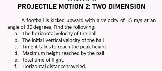 PROJECTILE MOTION 2: TWO DIMENSION
A football is kicked upward with a velocity of 15 m/s at an
angle of 30 degrees. Find the following:
a. The horizontal velocity of the ball
b. The initial vertical velocity of the ball
c. Time it takes to reach the peak height.
d. Maximum height reached by the ball
e. Total time of flight.
f. Horizontal distance traveled.
