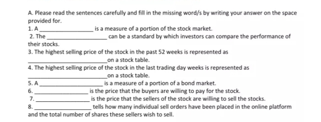 A. Please read the sentences carefully and fill in the missing word/s by writing your answer on the space
provided for.
is a measure of a portion of the stock market.
can be a standard by which investors can compare the performance of
1. A
2. The
their stocks.
3. The highest selling price of the stock in the past 52 weeks is represented as
_on a stock table.
4. The highest selling price of the stock in the last trading day weeks is represented as
on a stock table.
is a measure of a portion of a bond market.
is the price that the buyers are willing to pay for the stock.
is the price that the sellers of the stock are willing to sell the stocks.
_tells how many individual sell orders have been placed in the online platform
5. A
6.
7.
8.
and the total number of shares these sellers wish to sell.
