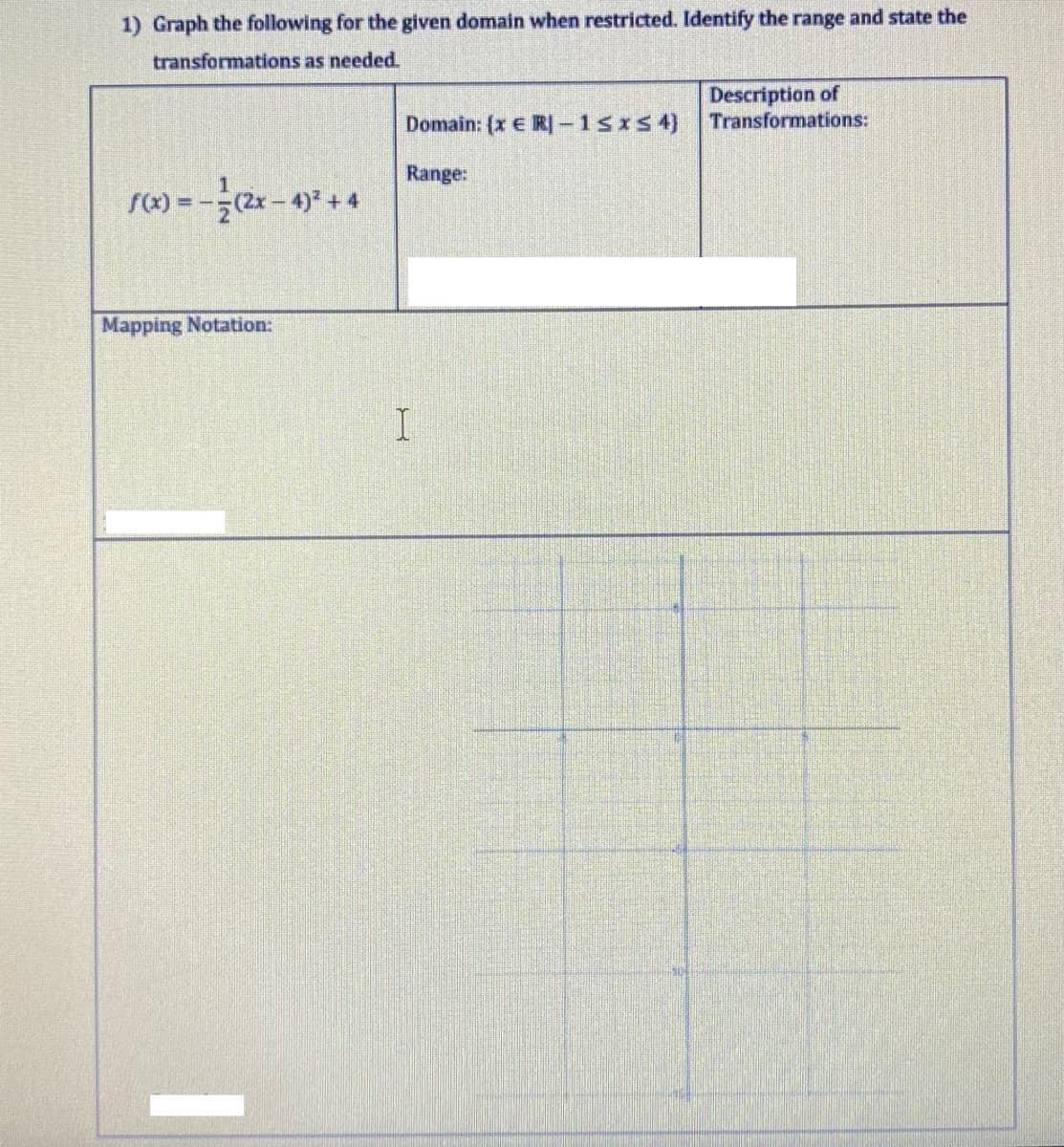 1) Graph the following for the given domain when restricted. Identify the range and state the
transformations as needed.
Description of
Transformations:
Domain: (x E R-1sIs 4)
Range:
r(x) = -(2x-4) +4
Mapping Notation:
