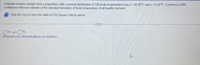 A simple random sample from a population with a normal distribution of 100 body temperatures has x=98.40°F and s=0.68°F. Construct a 90%
confidence interval estimate of the standard deviation of body temperature of all healthy humans.
Click the icon to view the table of Chi-Square critical values.
°F<o<°F
(Round to two decimal places as needed.)
A