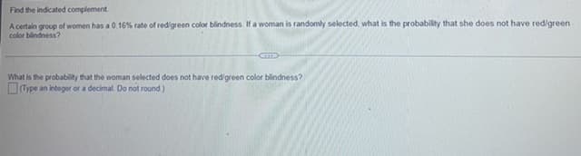 Find the indicated complement
A certain group of women has a 0.16% rate of red/green color blindness. If a woman is randomly selected, what is the probability that she does not have red/green
color blindness?
What is the probability that the woman selected does not have red/green color blindness?
(Type an integer or a decimal. Do not round.)