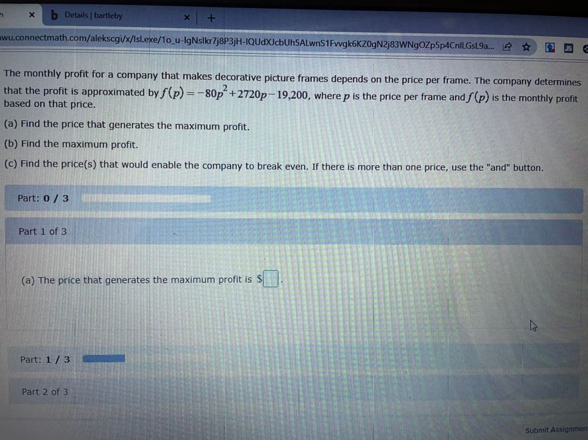 Details | bartleby
wu.connectmath.com/alekscgi/x/Isl.exe/1o_u-IgNslkr7j8P3jH-IQUdXJcbUh5ALwnS1Fwgk6KZ0gN2j83WNgOZp5p4CnlLGsL9a... *
The monthly profit for a company that makes decorative picture frames depends on the price per frame. The company determines
that the profit is approximated by f(p) =-80p´+2720p-19,200, where p is the price per frame and f (p) is the monthly profit
based on that price.
(a) Find the price that generates the maximum profit.
(b) Find the maximum profit.
(c) Find the price(s) that would enable the company to break even. If there is more than one price, use the "and" button.
Part: 0/3
Part 1 of 3
(a) The price that generates the maximum profit is $
Part: 1 / 3
Part 2 of 3
Submit Assignment
