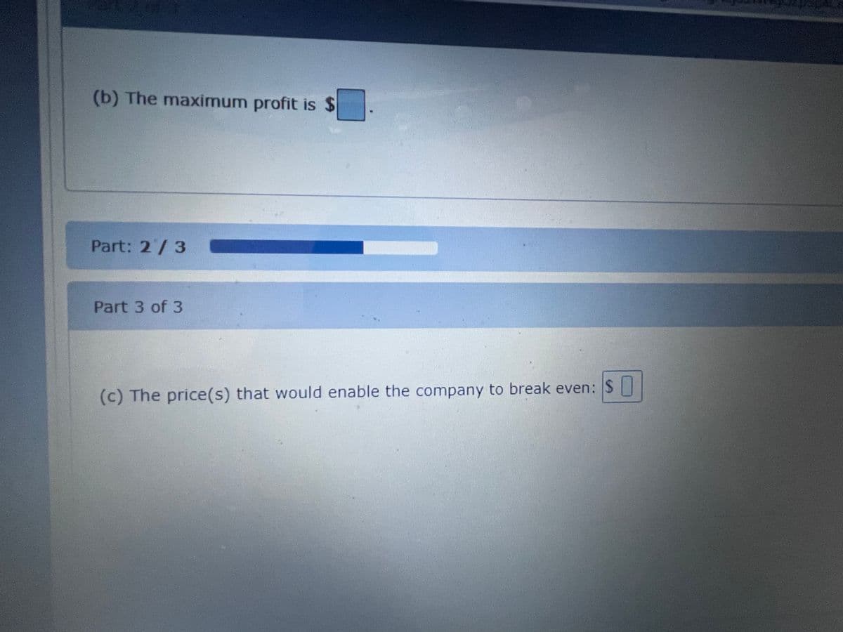 (b) The maximum profit is $
Part: 2/3
Part 3 of 3
(c) The price(s) that would enable the company to break even: S||
