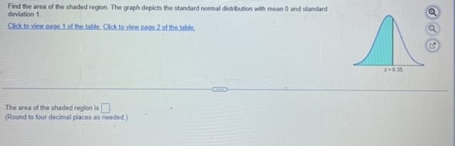 Find the area of the shaded region. The graph depicts the standard normal distribution with mean 0 and standard
deviation 1.
Click to view page 1 of the table. Click to view page 2 of the table.
The area of the shaded region is
(Round to four decimal places as needed.)
z=0.35