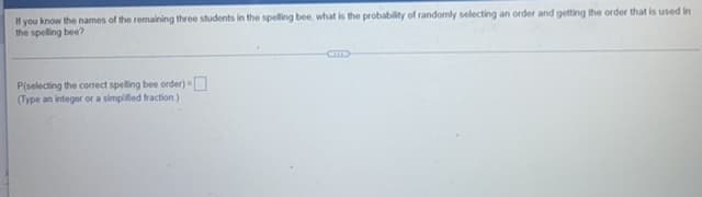 If you know the names of the remaining three students in the spelling bee, what is the probability of randomly selecting an order and getting the order that is used in
the spelling bee?
P(selecting the correct spelling bee order) -
(Type an integer or a simplified fraction)