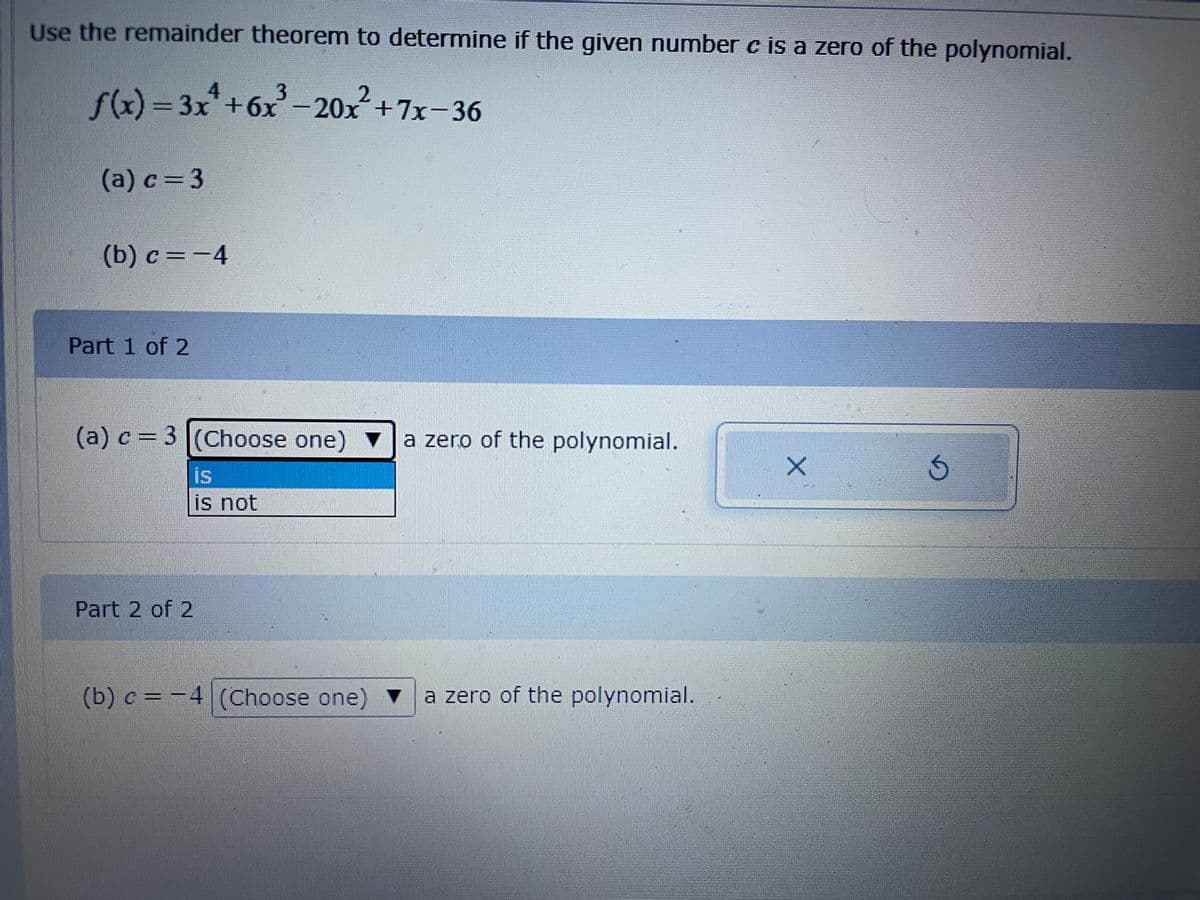 Use the remainder theorem to determine if the given number c is a zero of the polynomial.
f(x) = 3x"+6x - 20x+7x-36
(a) c= 3
(b) c
Part 1 of 2
(a) c = 3 |(Choose one)
a zero of the polynomial.
is
is not
Part 2 of 2
(b) c = -4 (Choose one) v a zero of the polynomial.
